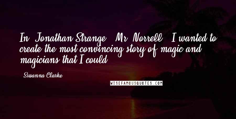 Susanna Clarke Quotes: In 'Jonathan Strange & Mr. Norrell,' I wanted to create the most convincing story of magic and magicians that I could.