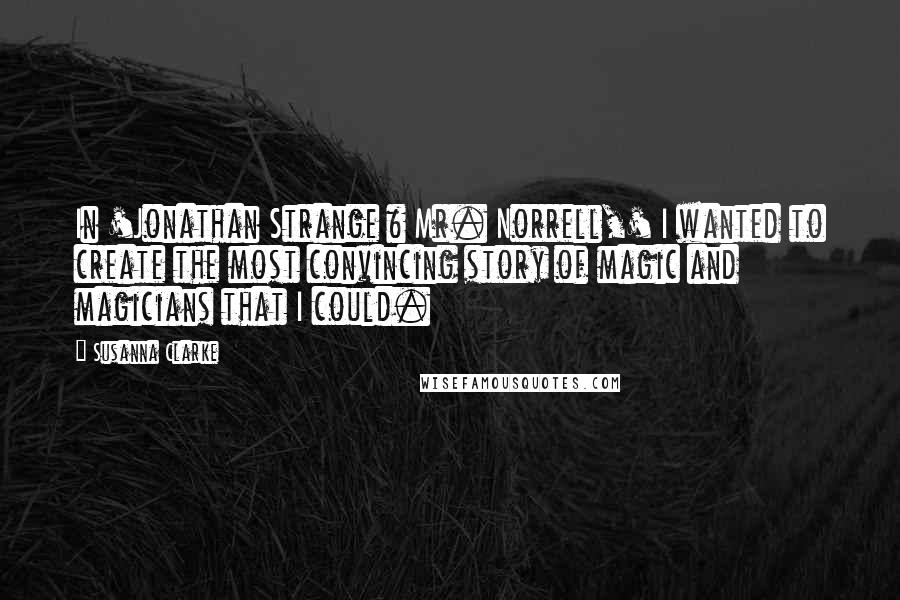 Susanna Clarke Quotes: In 'Jonathan Strange & Mr. Norrell,' I wanted to create the most convincing story of magic and magicians that I could.