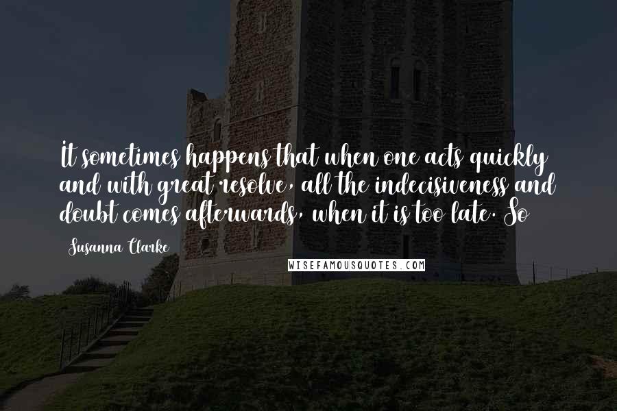 Susanna Clarke Quotes: It sometimes happens that when one acts quickly and with great resolve, all the indecisiveness and doubt comes afterwards, when it is too late. So