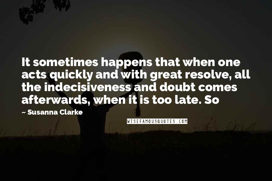 Susanna Clarke Quotes: It sometimes happens that when one acts quickly and with great resolve, all the indecisiveness and doubt comes afterwards, when it is too late. So