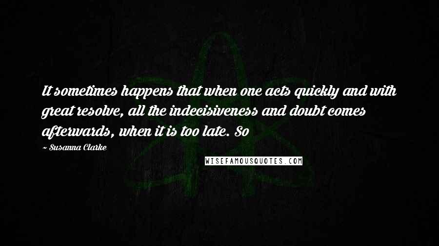 Susanna Clarke Quotes: It sometimes happens that when one acts quickly and with great resolve, all the indecisiveness and doubt comes afterwards, when it is too late. So