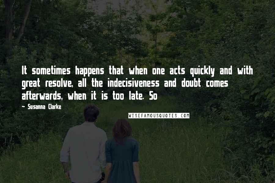 Susanna Clarke Quotes: It sometimes happens that when one acts quickly and with great resolve, all the indecisiveness and doubt comes afterwards, when it is too late. So