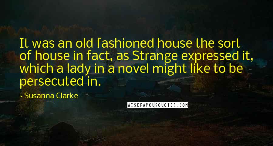 Susanna Clarke Quotes: It was an old fashioned house the sort of house in fact, as Strange expressed it, which a lady in a novel might like to be persecuted in.