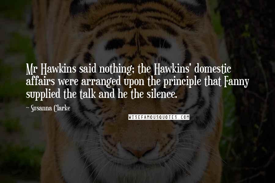 Susanna Clarke Quotes: Mr Hawkins said nothing; the Hawkins' domestic affairs were arranged upon the principle that Fanny supplied the talk and he the silence.