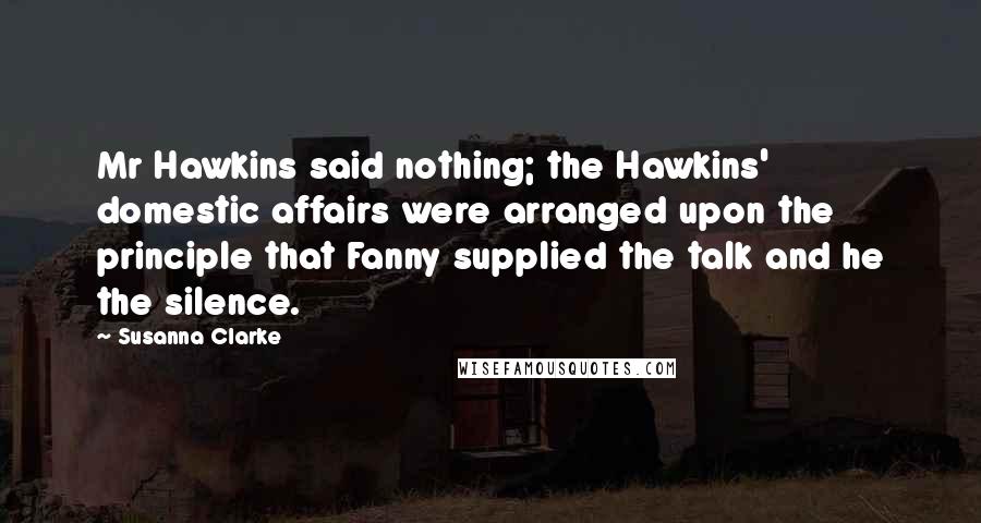 Susanna Clarke Quotes: Mr Hawkins said nothing; the Hawkins' domestic affairs were arranged upon the principle that Fanny supplied the talk and he the silence.