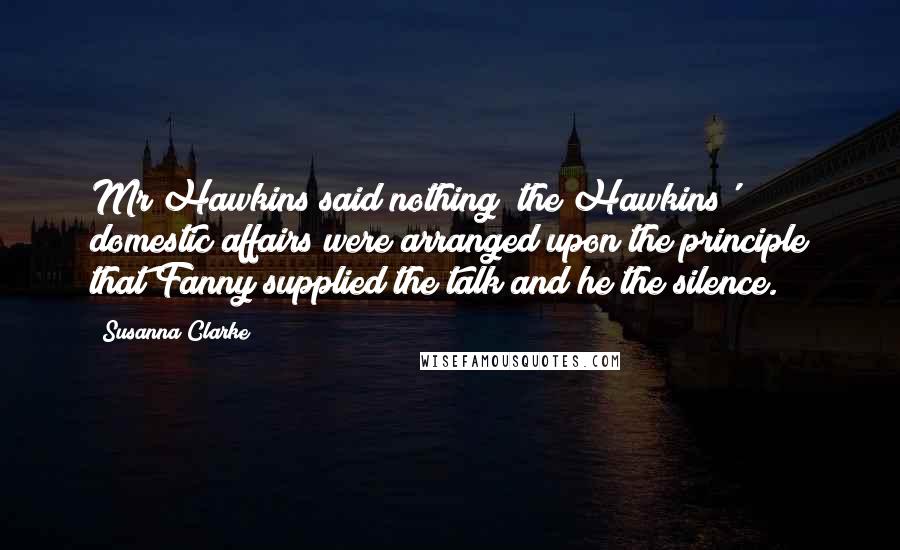 Susanna Clarke Quotes: Mr Hawkins said nothing; the Hawkins' domestic affairs were arranged upon the principle that Fanny supplied the talk and he the silence.