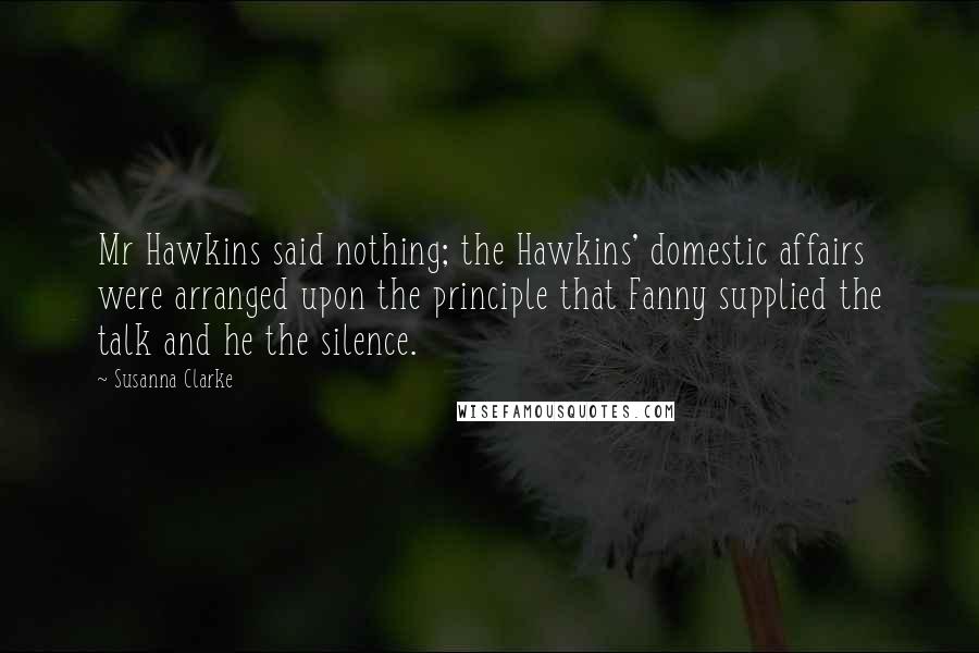 Susanna Clarke Quotes: Mr Hawkins said nothing; the Hawkins' domestic affairs were arranged upon the principle that Fanny supplied the talk and he the silence.