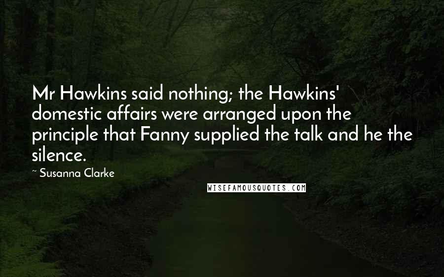 Susanna Clarke Quotes: Mr Hawkins said nothing; the Hawkins' domestic affairs were arranged upon the principle that Fanny supplied the talk and he the silence.