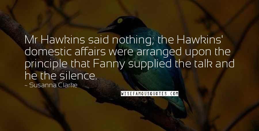 Susanna Clarke Quotes: Mr Hawkins said nothing; the Hawkins' domestic affairs were arranged upon the principle that Fanny supplied the talk and he the silence.