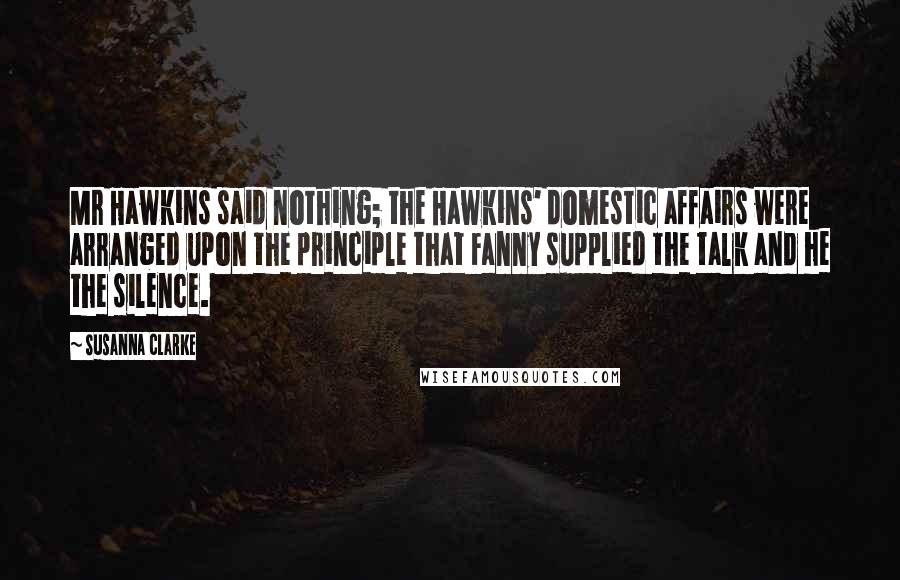 Susanna Clarke Quotes: Mr Hawkins said nothing; the Hawkins' domestic affairs were arranged upon the principle that Fanny supplied the talk and he the silence.