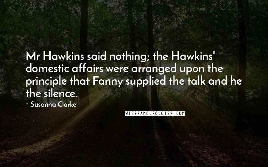 Susanna Clarke Quotes: Mr Hawkins said nothing; the Hawkins' domestic affairs were arranged upon the principle that Fanny supplied the talk and he the silence.