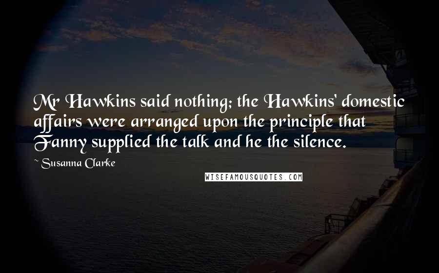 Susanna Clarke Quotes: Mr Hawkins said nothing; the Hawkins' domestic affairs were arranged upon the principle that Fanny supplied the talk and he the silence.