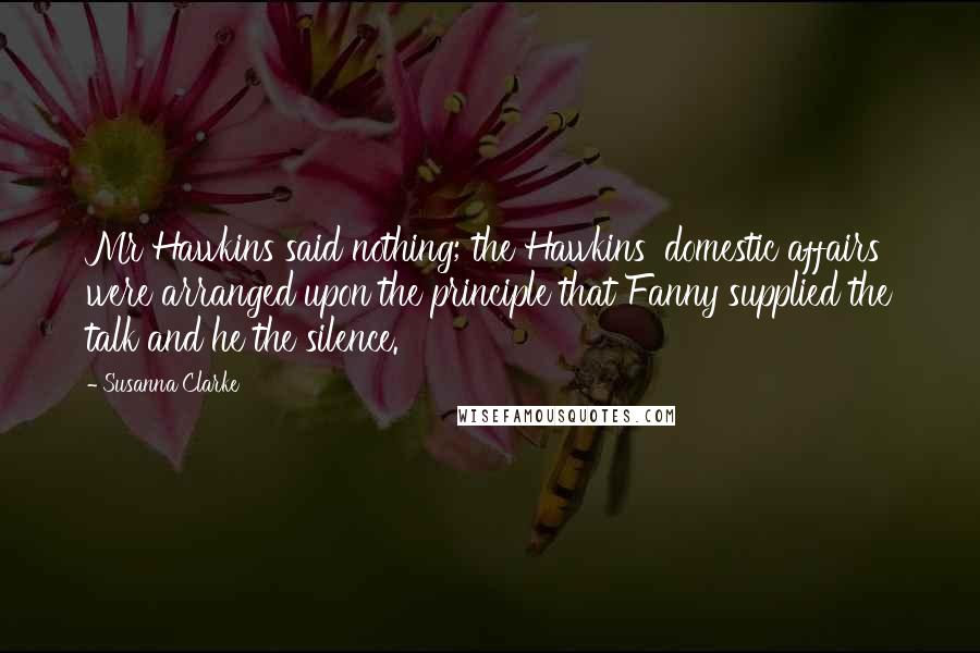 Susanna Clarke Quotes: Mr Hawkins said nothing; the Hawkins' domestic affairs were arranged upon the principle that Fanny supplied the talk and he the silence.