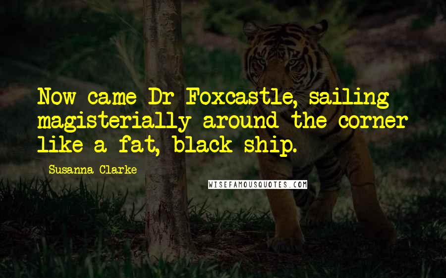 Susanna Clarke Quotes: Now came Dr Foxcastle, sailing magisterially around the corner like a fat, black ship.