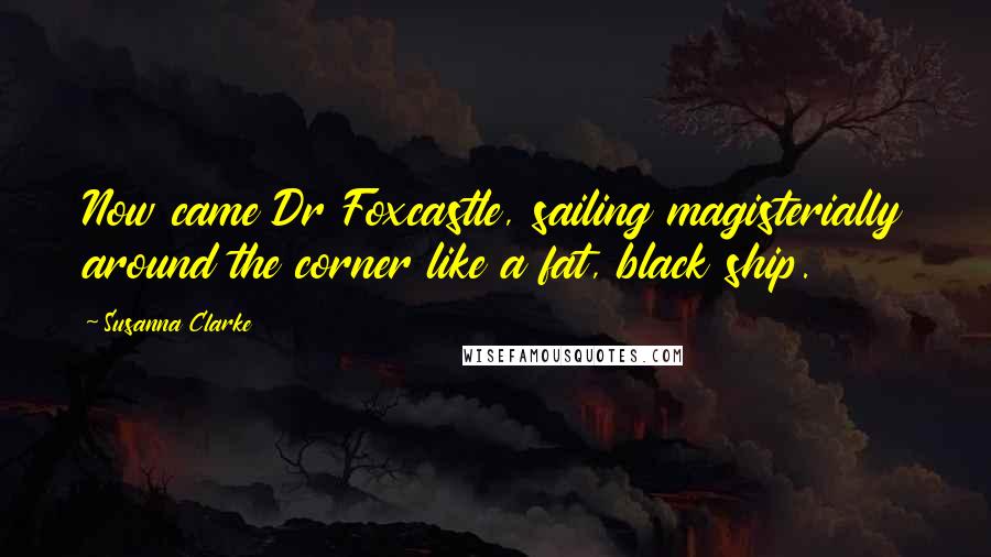 Susanna Clarke Quotes: Now came Dr Foxcastle, sailing magisterially around the corner like a fat, black ship.