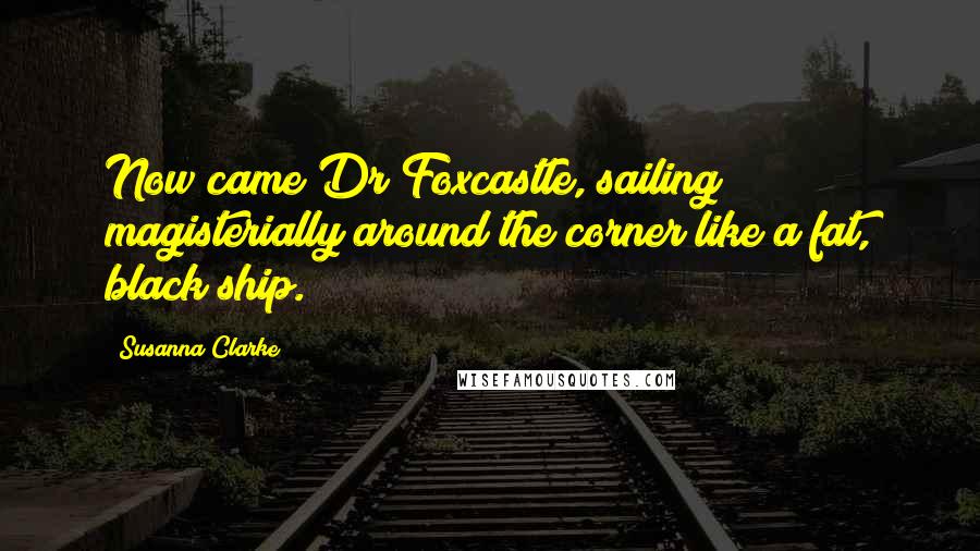Susanna Clarke Quotes: Now came Dr Foxcastle, sailing magisterially around the corner like a fat, black ship.