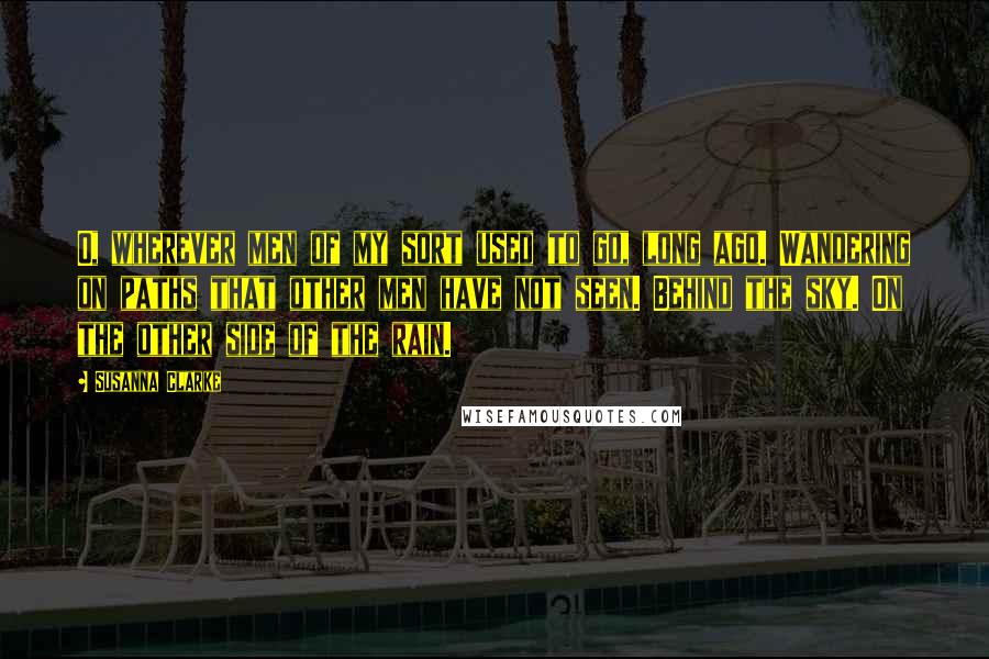 Susanna Clarke Quotes: O, wherever men of my sort used to go, long ago. Wandering on paths that other men have not seen. Behind the sky. On the other side of the rain.