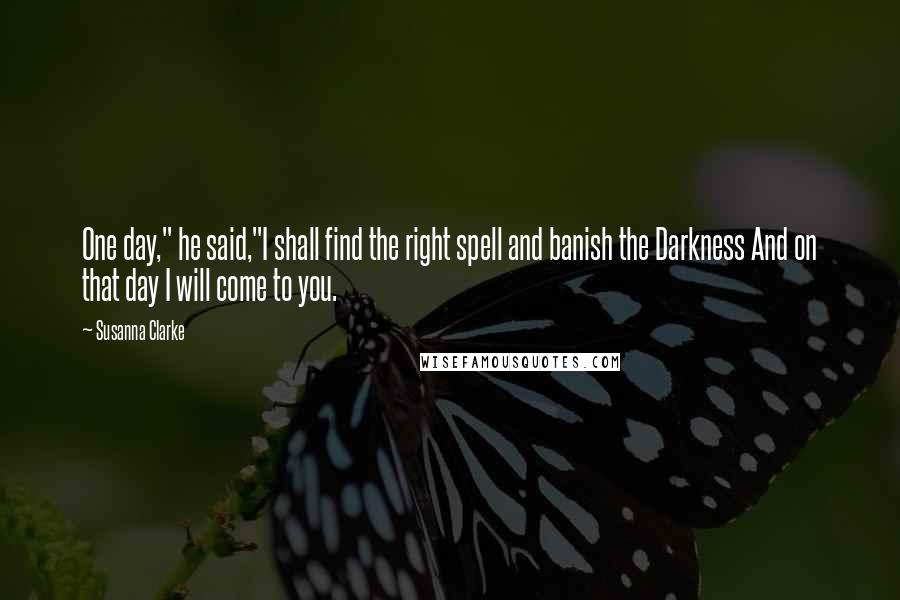 Susanna Clarke Quotes: One day," he said,"I shall find the right spell and banish the Darkness And on that day I will come to you.