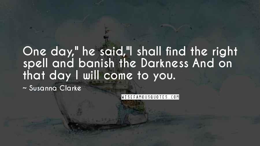 Susanna Clarke Quotes: One day," he said,"I shall find the right spell and banish the Darkness And on that day I will come to you.