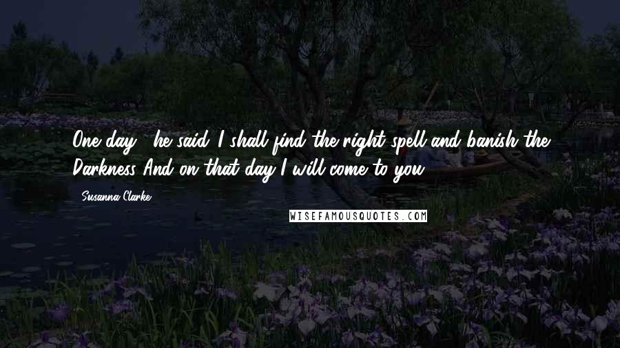 Susanna Clarke Quotes: One day," he said,"I shall find the right spell and banish the Darkness And on that day I will come to you.