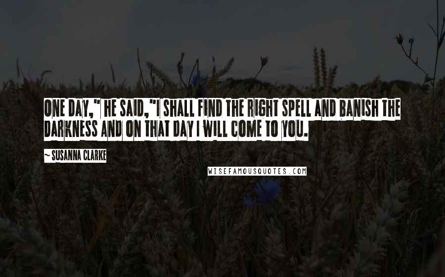 Susanna Clarke Quotes: One day," he said,"I shall find the right spell and banish the Darkness And on that day I will come to you.