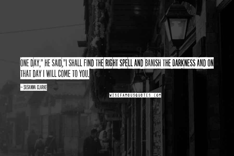 Susanna Clarke Quotes: One day," he said,"I shall find the right spell and banish the Darkness And on that day I will come to you.