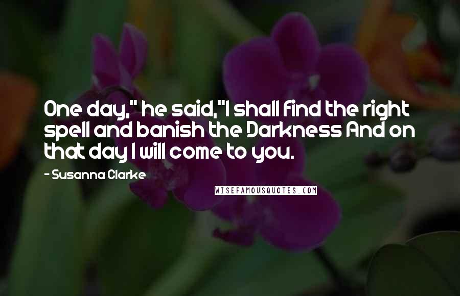 Susanna Clarke Quotes: One day," he said,"I shall find the right spell and banish the Darkness And on that day I will come to you.