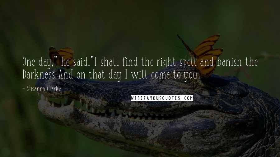 Susanna Clarke Quotes: One day," he said,"I shall find the right spell and banish the Darkness And on that day I will come to you.