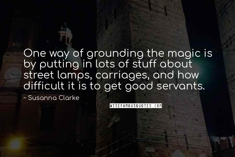 Susanna Clarke Quotes: One way of grounding the magic is by putting in lots of stuff about street lamps, carriages, and how difficult it is to get good servants.