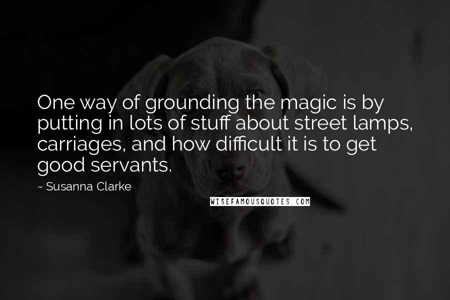 Susanna Clarke Quotes: One way of grounding the magic is by putting in lots of stuff about street lamps, carriages, and how difficult it is to get good servants.