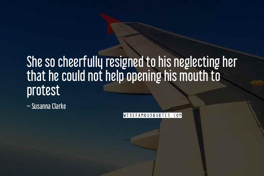 Susanna Clarke Quotes: She so cheerfully resigned to his neglecting her that he could not help opening his mouth to protest