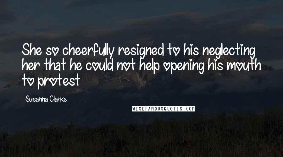 Susanna Clarke Quotes: She so cheerfully resigned to his neglecting her that he could not help opening his mouth to protest