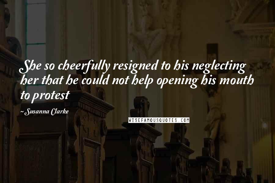 Susanna Clarke Quotes: She so cheerfully resigned to his neglecting her that he could not help opening his mouth to protest