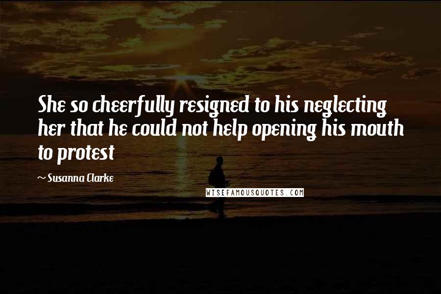 Susanna Clarke Quotes: She so cheerfully resigned to his neglecting her that he could not help opening his mouth to protest