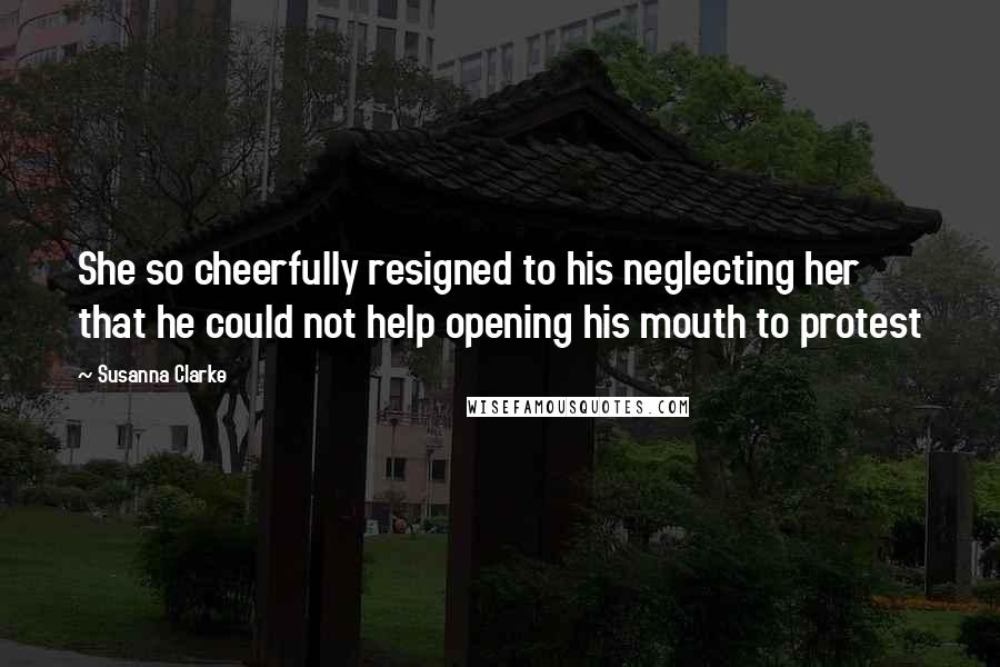 Susanna Clarke Quotes: She so cheerfully resigned to his neglecting her that he could not help opening his mouth to protest