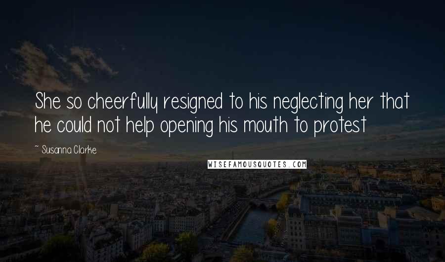 Susanna Clarke Quotes: She so cheerfully resigned to his neglecting her that he could not help opening his mouth to protest