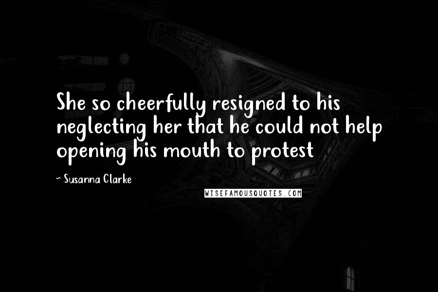 Susanna Clarke Quotes: She so cheerfully resigned to his neglecting her that he could not help opening his mouth to protest