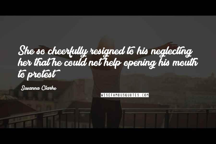 Susanna Clarke Quotes: She so cheerfully resigned to his neglecting her that he could not help opening his mouth to protest