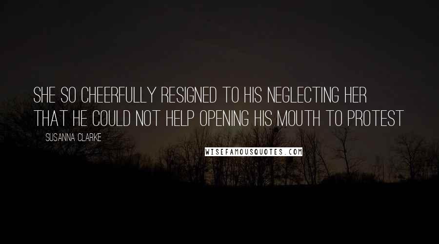 Susanna Clarke Quotes: She so cheerfully resigned to his neglecting her that he could not help opening his mouth to protest