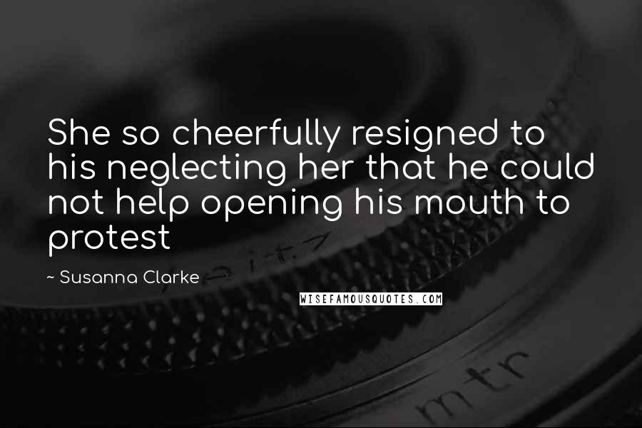 Susanna Clarke Quotes: She so cheerfully resigned to his neglecting her that he could not help opening his mouth to protest