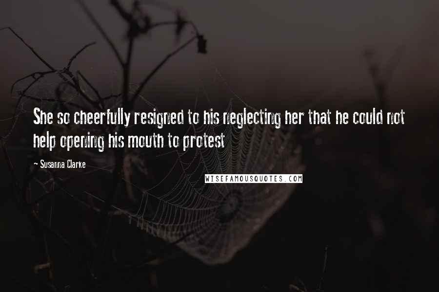 Susanna Clarke Quotes: She so cheerfully resigned to his neglecting her that he could not help opening his mouth to protest