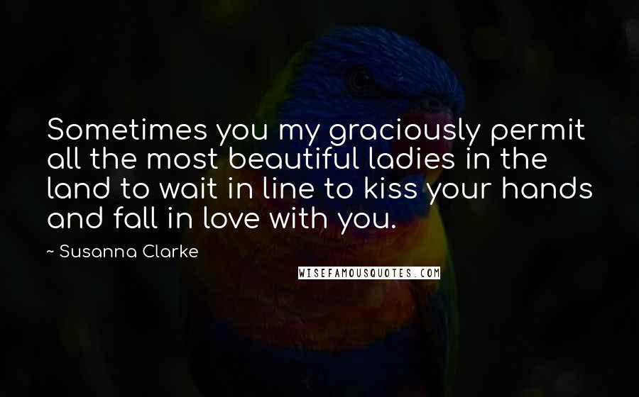 Susanna Clarke Quotes: Sometimes you my graciously permit all the most beautiful ladies in the land to wait in line to kiss your hands and fall in love with you.