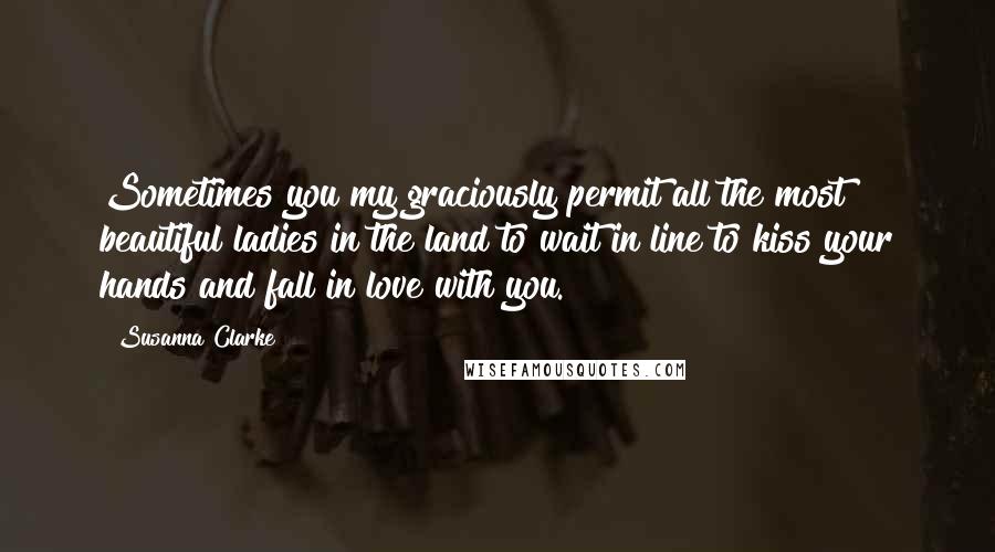 Susanna Clarke Quotes: Sometimes you my graciously permit all the most beautiful ladies in the land to wait in line to kiss your hands and fall in love with you.