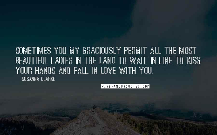 Susanna Clarke Quotes: Sometimes you my graciously permit all the most beautiful ladies in the land to wait in line to kiss your hands and fall in love with you.