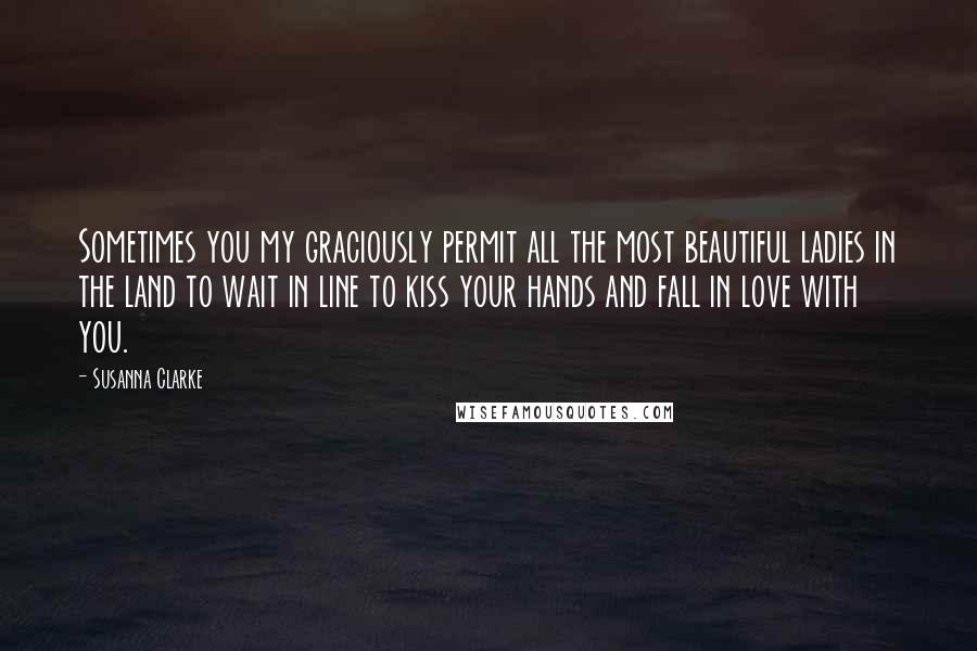 Susanna Clarke Quotes: Sometimes you my graciously permit all the most beautiful ladies in the land to wait in line to kiss your hands and fall in love with you.