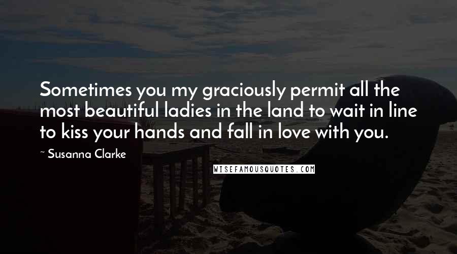 Susanna Clarke Quotes: Sometimes you my graciously permit all the most beautiful ladies in the land to wait in line to kiss your hands and fall in love with you.