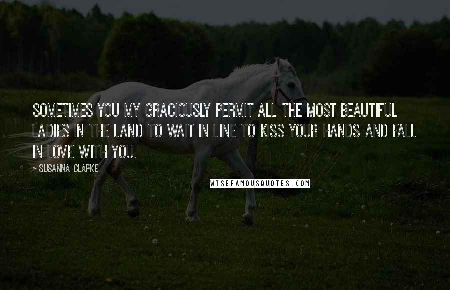 Susanna Clarke Quotes: Sometimes you my graciously permit all the most beautiful ladies in the land to wait in line to kiss your hands and fall in love with you.