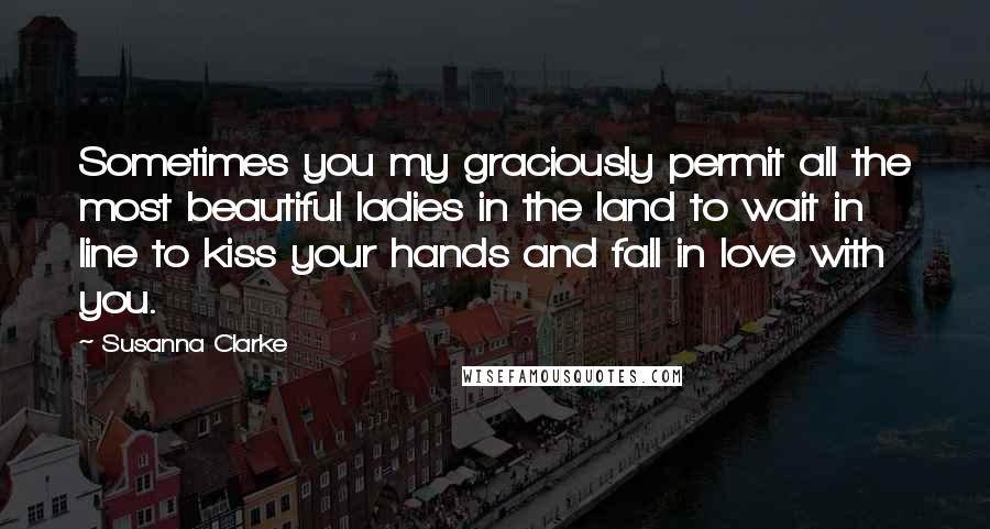 Susanna Clarke Quotes: Sometimes you my graciously permit all the most beautiful ladies in the land to wait in line to kiss your hands and fall in love with you.