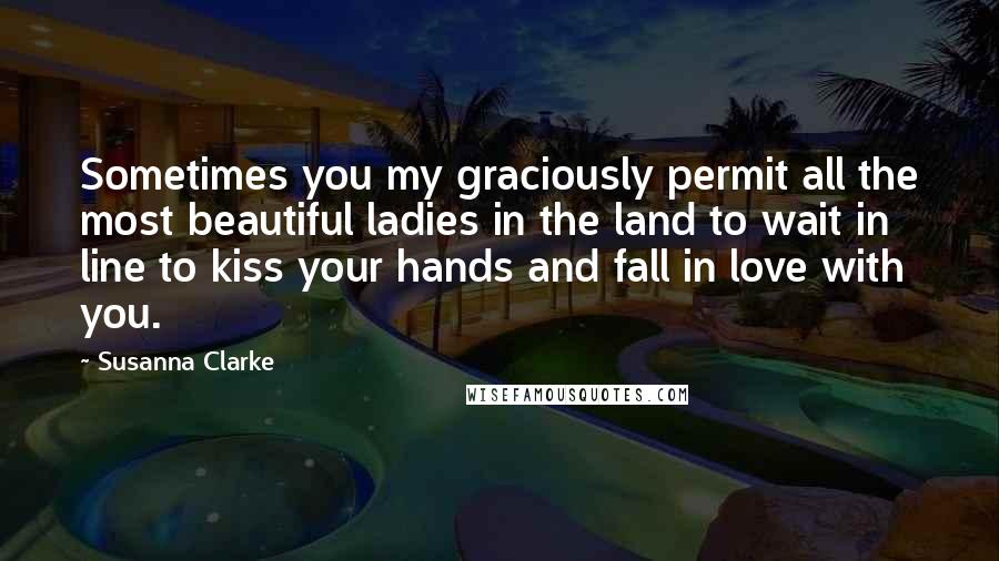 Susanna Clarke Quotes: Sometimes you my graciously permit all the most beautiful ladies in the land to wait in line to kiss your hands and fall in love with you.