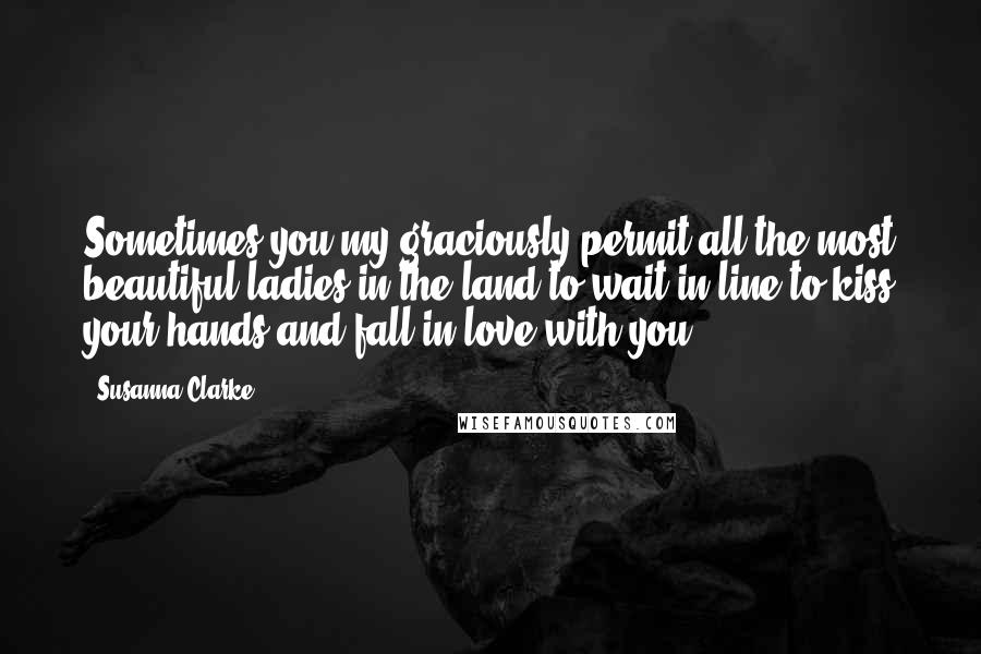 Susanna Clarke Quotes: Sometimes you my graciously permit all the most beautiful ladies in the land to wait in line to kiss your hands and fall in love with you.